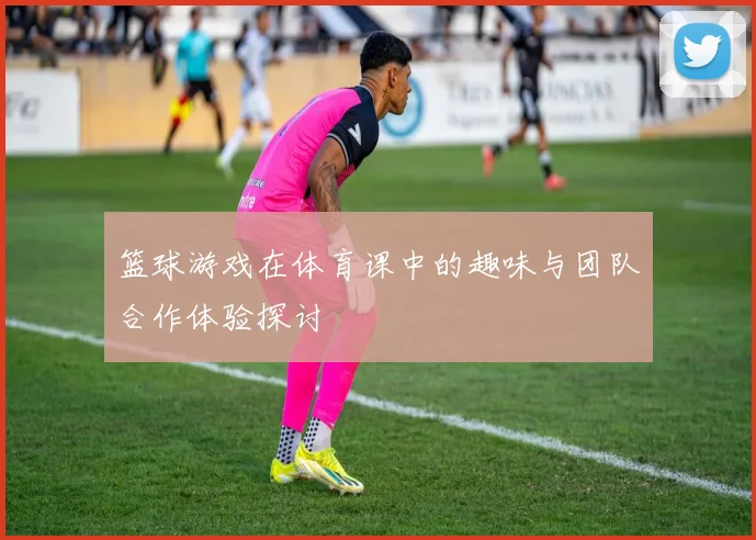 篮球游戏在体育课中的趣味与团队合作体验探讨
