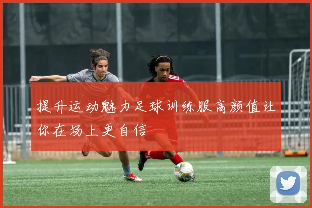 提升运动魅力足球训练服高颜值让你在场上更自信