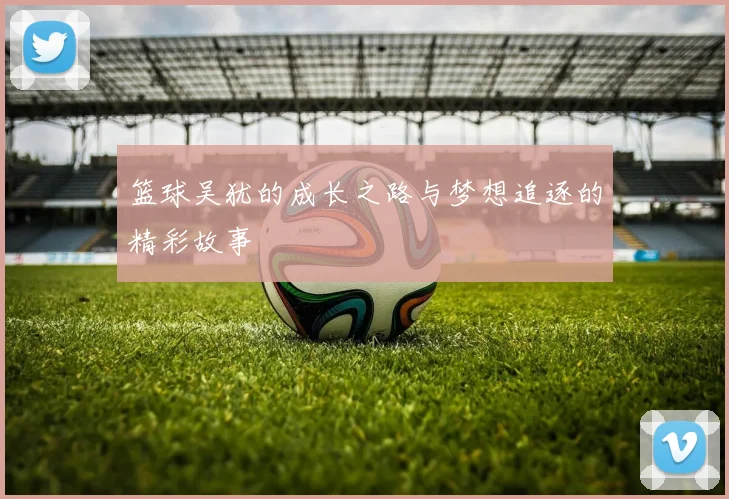 篮球吴犹的成长之路与梦想追逐的精彩故事