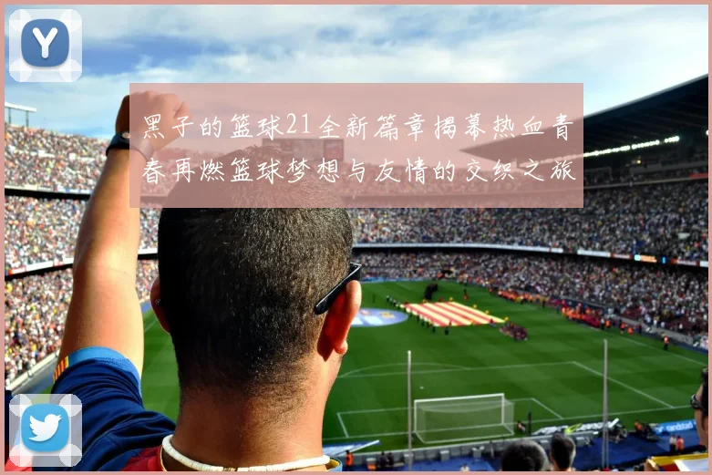 黑子的篮球21全新篇章揭幕热血青春再燃篮球梦想与友情的交织之旅