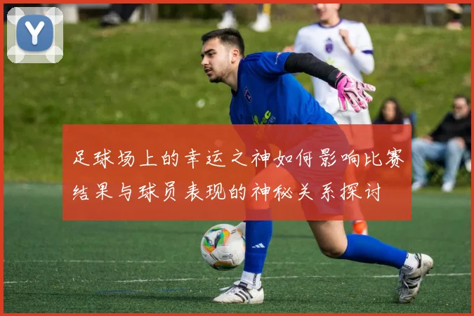 足球场上的幸运之神如何影响比赛结果与球员表现的神秘关系探讨