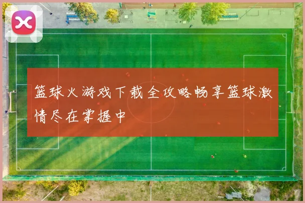 篮球火游戏下载全攻略畅享篮球激情尽在掌握中