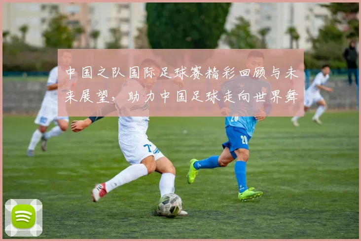 中国之队国际足球赛精彩回顾与未来展望，助力中国足球走向世界舞台