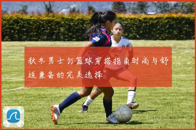 秋冬男士打篮球穿搭指南时尚与舒适兼备的完美选择