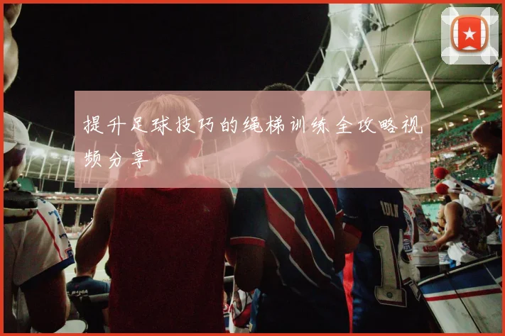 提升足球技巧的绳梯训练全攻略视频分享